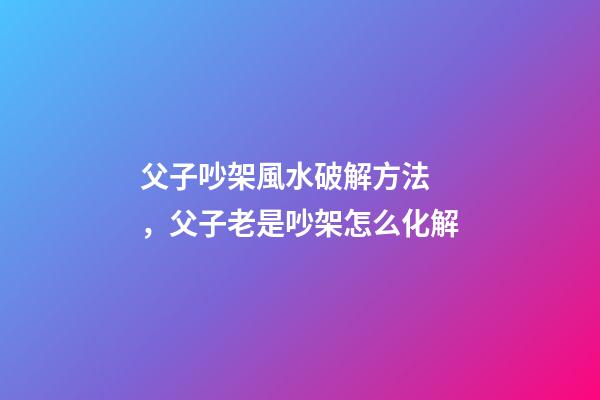父子吵架風水破解方法，父子老是吵架怎么化解